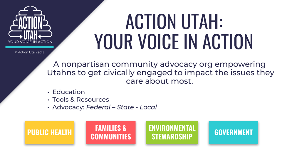 A presentation slide with a dark blue triangle in the upper left hand side with the Action Utah logo, The headline says, "Action Utah: Your Voice In Action" in smaller font it says "A nonpartisan community advocacy org empowering Utahns to get civically engaged to impact the issues they care about most." Under that it has bullet points that say "Education, Tools & Resources, Advocacy: Federal - State - Local, and finally there are four boxes at the bottom of the slide, a yellow box says "Public Health," a coral box says, "Families & Communities," A green box says, "Environmental Stewardship," and a turquoise box says "Government."